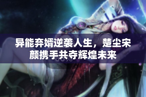 异能弃婿逆袭人生，楚尘宋颜携手共夺辉煌未来