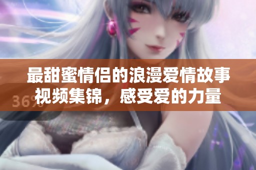 最甜蜜情侣的浪漫爱情故事视频集锦，感受爱的力量