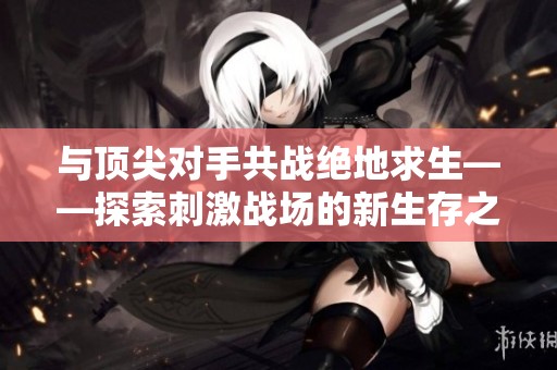 与顶尖对手共战绝地求生——探索刺激战场的新生存之道