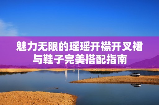 魅力无限的瑶瑶开襟开叉裙与鞋子完美搭配指南