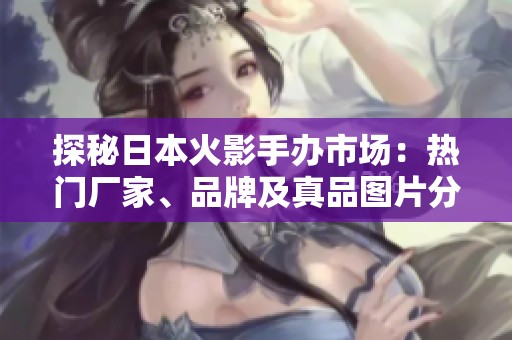 探秘日本火影手办市场：热门厂家、品牌及真品图片分享
