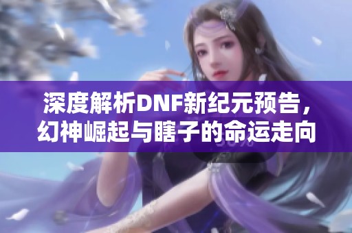 深度解析DNF新纪元预告，幻神崛起与瞎子的命运走向探秘