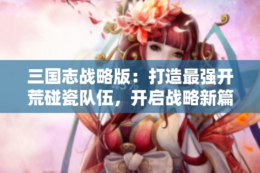 三国志战略版：打造最强开荒碰瓷队伍，开启战略新篇章