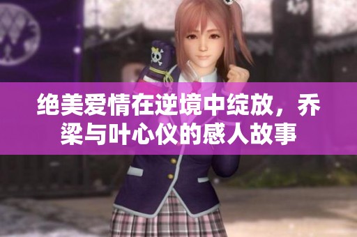 绝美爱情在逆境中绽放，乔梁与叶心仪的感人故事