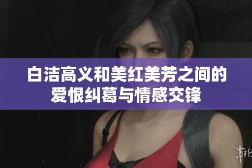 白洁高义和美红美芳之间的爱恨纠葛与情感交锋