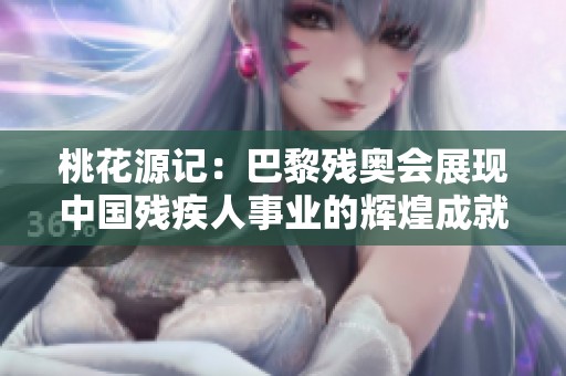 桃花源记：巴黎残奥会展现中国残疾人事业的辉煌成就与进步