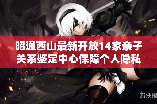 昭通西山最新开放14家亲子关系鉴定中心保障个人隐私安全