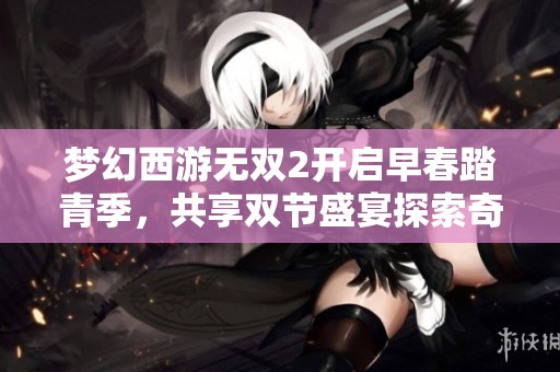 梦幻西游无双2开启早春踏青季，共享双节盛宴探索奇幻世界