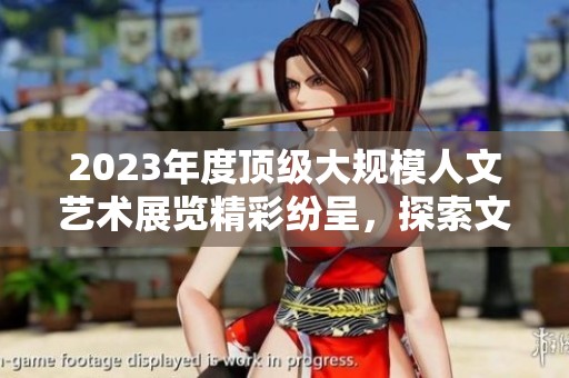 2023年度顶级大规模人文艺术展览精彩纷呈，探索文化之美