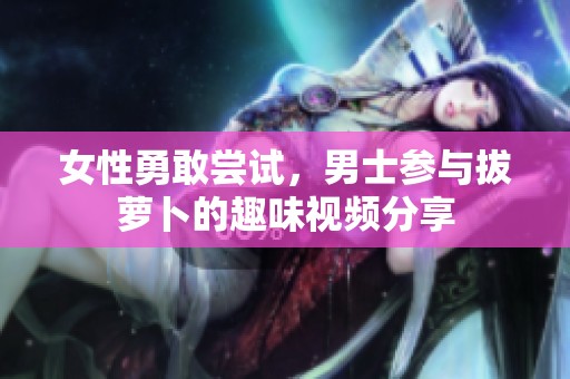 女性勇敢尝试，男士参与拔萝卜的趣味视频分享