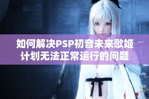如何解决PSP初音未来歌姬计划无法正常运行的问题