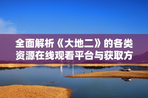 全面解析《大地二》的各类资源在线观看平台与获取方式