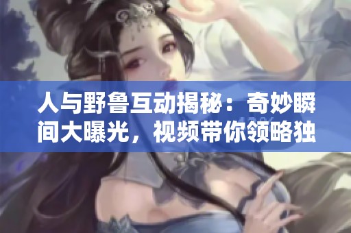 人与野鲁互动揭秘：奇妙瞬间大曝光，视频带你领略独特魅力