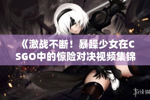 《激战不断！暴躁少女在CSGO中的惊险对决视频集锦》