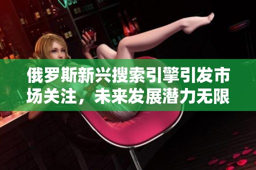 俄罗斯新兴搜索引擎引发市场关注，未来发展潜力无限