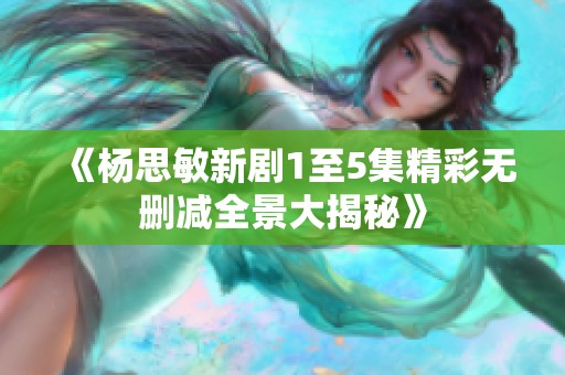 《杨思敏新剧1至5集精彩无删减全景大揭秘》