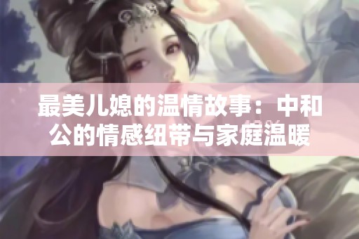最美儿媳的温情故事：中和公的情感纽带与家庭温暖