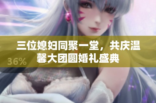 三位媳妇同聚一堂，共庆温馨大团圆婚礼盛典