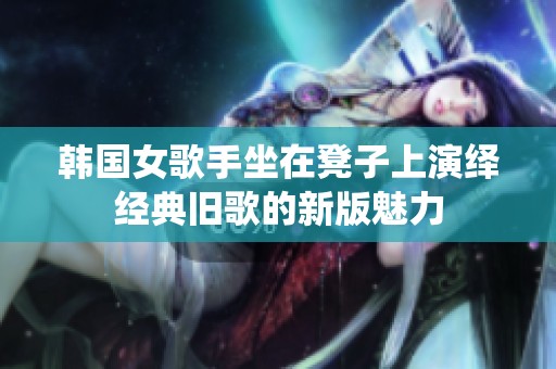 韩国女歌手坐在凳子上演绎经典旧歌的新版魅力