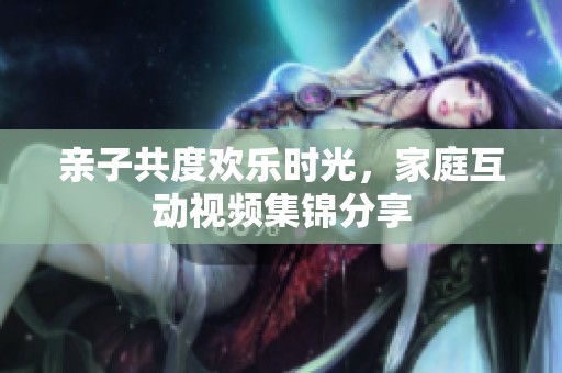 亲子共度欢乐时光，家庭互动视频集锦分享