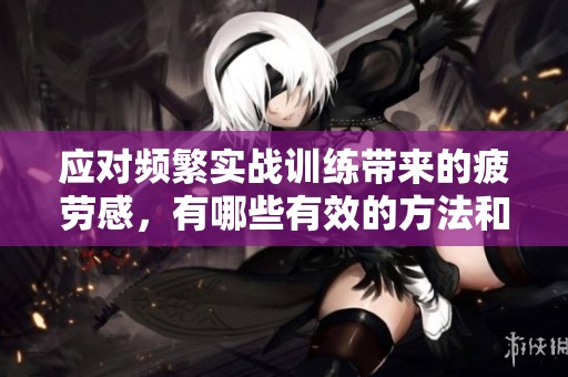 应对频繁实战训练带来的疲劳感，有哪些有效的方法和建议