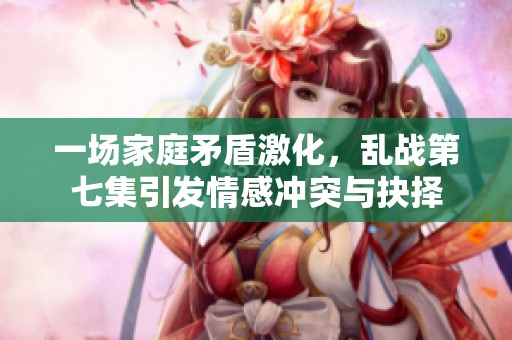 一场家庭矛盾激化，乱战第七集引发情感冲突与抉择