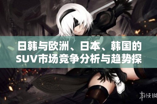 日韩与欧洲、日本、韩国的SUV市场竞争分析与趋势探讨