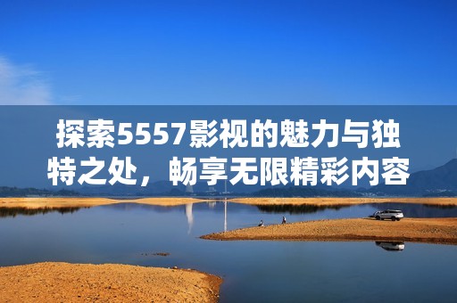 探索5557影视的魅力与独特之处，畅享无限精彩内容