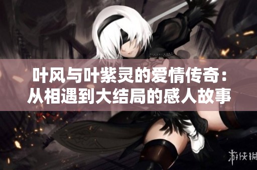 叶风与叶紫灵的爱情传奇：从相遇到大结局的感人故事