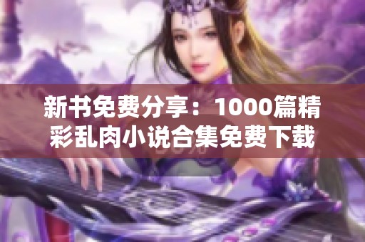 新书免费分享：1000篇精彩乱肉小说合集免费下载