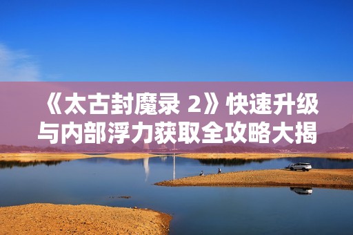 《太古封魔录 2》快速升级与内部浮力获取全攻略大揭秘