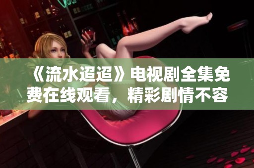 《流水迢迢》电视剧全集免费在线观看，精彩剧情不容错过
