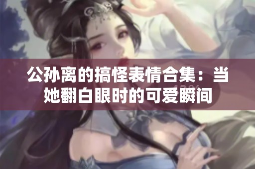 公孙离的搞怪表情合集：当她翻白眼时的可爱瞬间