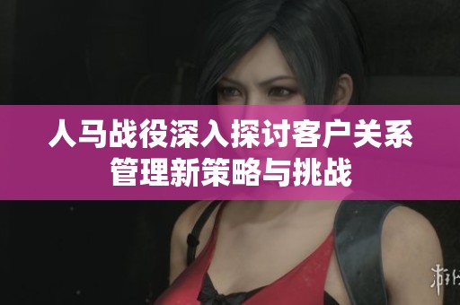 人马战役深入探讨客户关系管理新策略与挑战