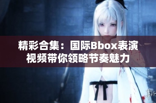 精彩合集：国际Bbox表演视频带你领略节奏魅力