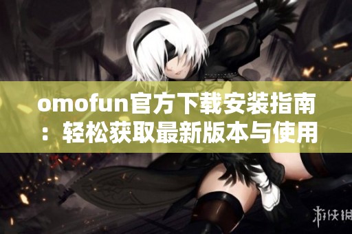 omofun官方下载安装指南：轻松获取最新版本与使用技巧