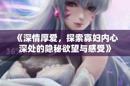 《深情厚爱，探索寡妇内心深处的隐秘欲望与感受》