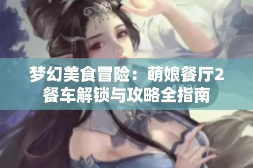 梦幻美食冒险：萌娘餐厅2餐车解锁与攻略全指南