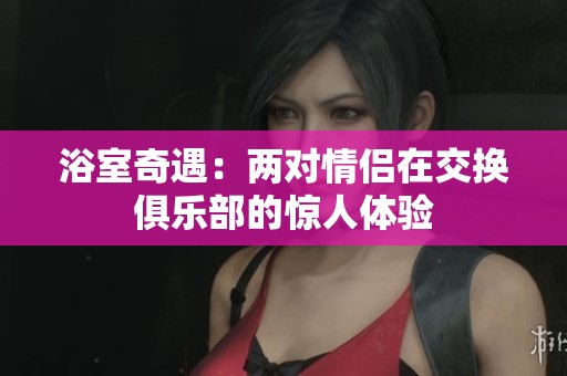 浴室奇遇：两对情侣在交换俱乐部的惊人体验