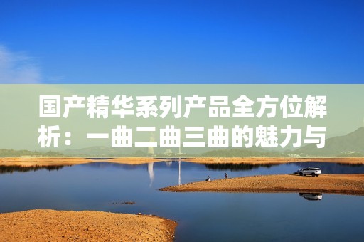 国产精华系列产品全方位解析：一曲二曲三曲的魅力与区别