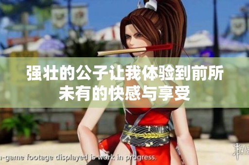 强壮的公子让我体验到前所未有的快感与享受