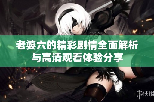 老婆六的精彩剧情全面解析与高清观看体验分享
