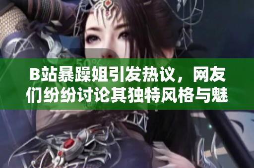 B站暴躁姐引发热议，网友们纷纷讨论其独特风格与魅力