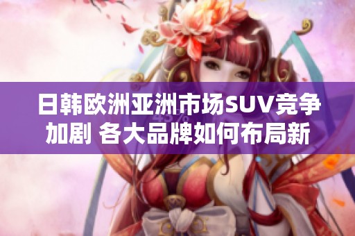 日韩欧洲亚洲市场SUV竞争加剧 各大品牌如何布局新策略