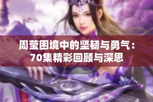 周莹困境中的坚韧与勇气：70集精彩回顾与深思