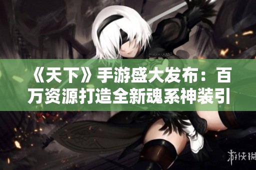 《天下》手游盛大发布：百万资源打造全新魂系神装引领风潮