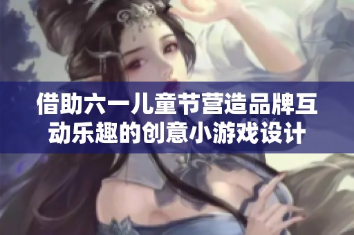 借助六一儿童节营造品牌互动乐趣的创意小游戏设计