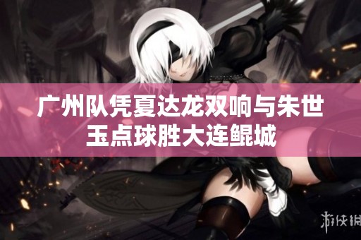 广州队凭夏达龙双响与朱世玉点球胜大连鲲城
