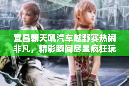 宜昌朝天吼汽车越野赛热闹非凡，精彩瞬间尽显疯狂玩法
