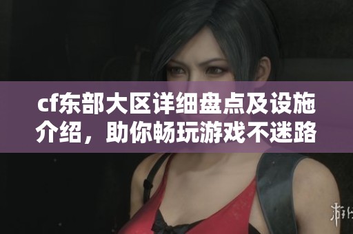 cf东部大区详细盘点及设施介绍，助你畅玩游戏不迷路